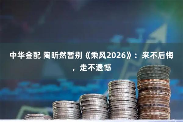 中华金配 陶昕然暂别《乘风2026》：来不后悔，走不遗憾
